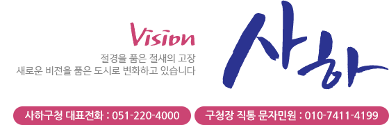 VISION 사하 절경을 품은 철새의 고장 새로운 비전을 품은 도시로 변화하고 있습니다 사하구청 대표전화 : 051-220-4000, 구청장 직통 문자민원 : 010-7411-4199